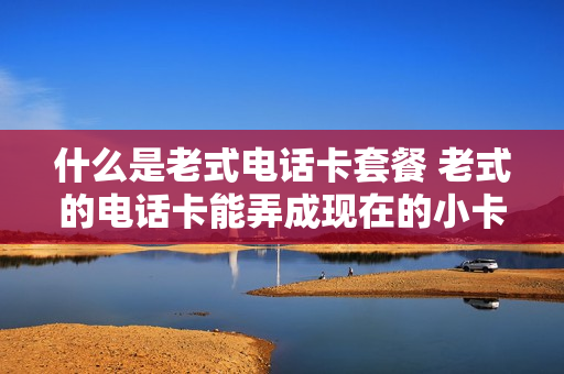 什么是老式电话卡套餐 老式的电话卡能弄成现在的小卡吗