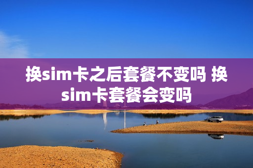 换sim卡之后套餐不变吗 换sim卡套餐会变吗