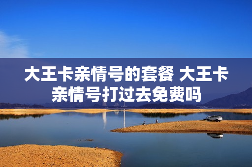 大王卡亲情号的套餐 大王卡亲情号打过去免费吗