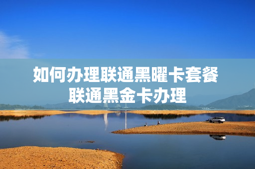 如何办理联通黑曜卡套餐 联通黑金卡办理
