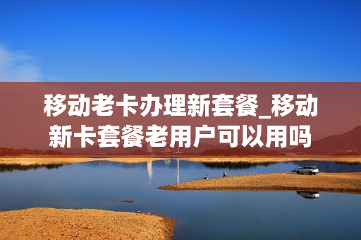 移动老卡办理新套餐_移动新卡套餐老用户可以用吗