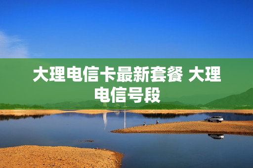 大理电信卡最新套餐 大理电信号段