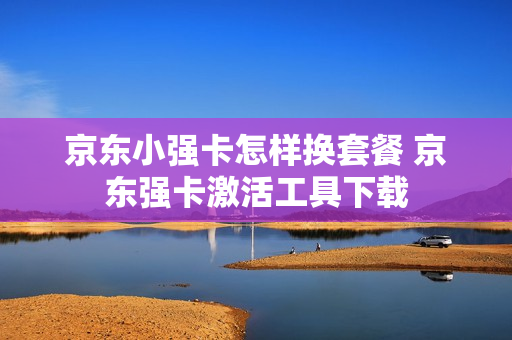 京东小强卡怎样换套餐 京东强卡激活工具下载