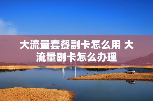 大流量套餐副卡怎么用 大流量副卡怎么办理