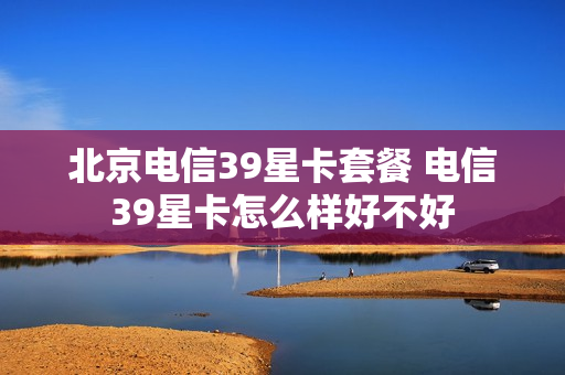 北京电信39星卡套餐 电信39星卡怎么样好不好