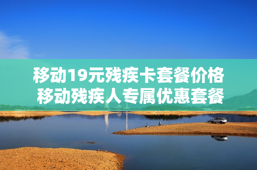移动19元残疾卡套餐价格 移动残疾人专属优惠套餐