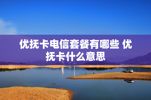 优抚卡电信套餐有哪些 优抚卡什么意思
