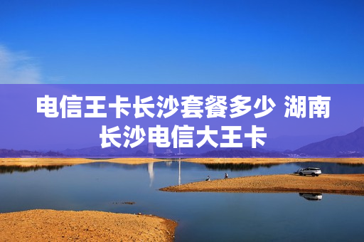 电信王卡长沙套餐多少 湖南长沙电信大王卡