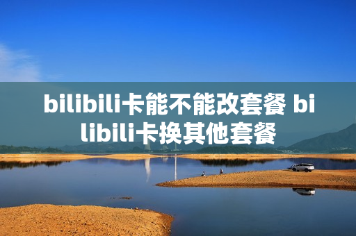 bilibili卡能不能改套餐 bilibili卡换其他套餐