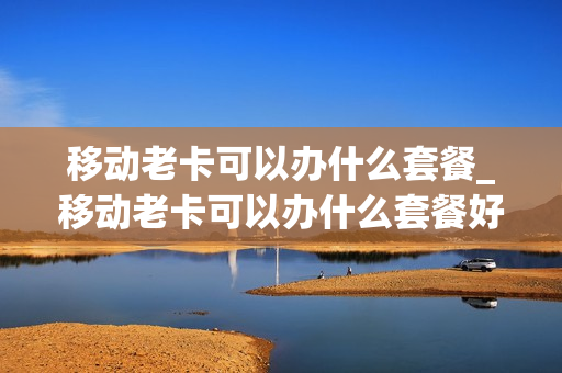 移动老卡可以办什么套餐_移动老卡可以办什么套餐好