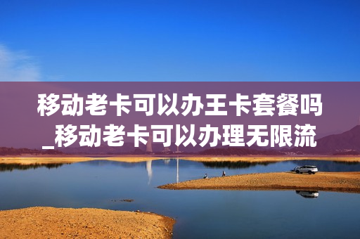 移动老卡可以办王卡套餐吗_移动老卡可以办理无限流量卡吗