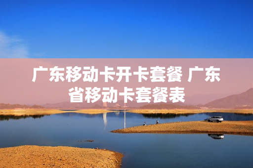 广东移动卡开卡套餐 广东省移动卡套餐表