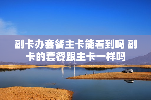 副卡办套餐主卡能看到吗 副卡的套餐跟主卡一样吗
