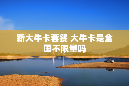 新大牛卡套餐 大牛卡是全国不限量吗