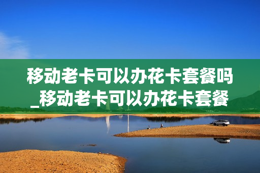 移动老卡可以办花卡套餐吗_移动老卡可以办花卡套餐吗多少钱