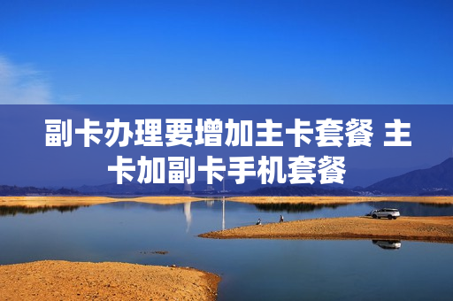 副卡办理要增加主卡套餐 主卡加副卡手机套餐