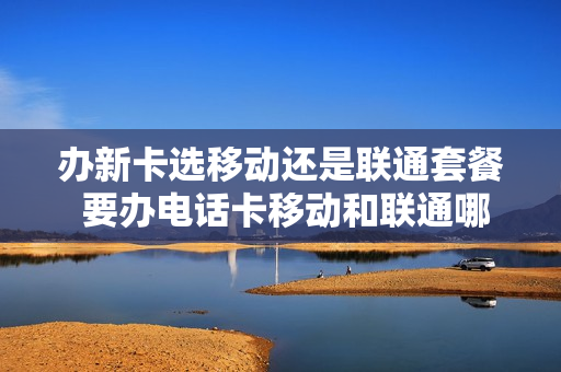 办新卡选移动还是联通套餐 要办电话卡移动和联通哪个好