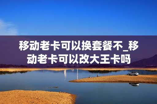 移动老卡可以换套餐不_移动老卡可以改大王卡吗
