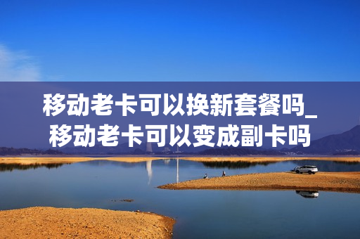 移动老卡可以换新套餐吗_移动老卡可以变成副卡吗
