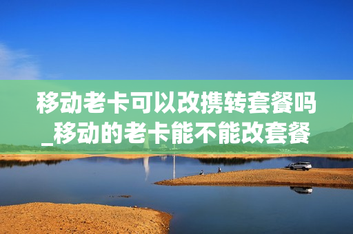 移动老卡可以改携转套餐吗_移动的老卡能不能改套餐