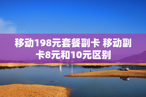 移动198元套餐副卡 移动副卡8元和10元区别