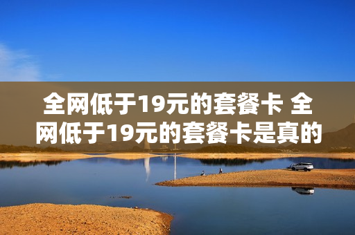 全网低于19元的套餐卡 全网低于19元的套餐卡是真的吗