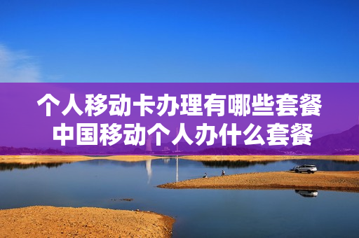 个人移动卡办理有哪些套餐 中国移动个人办什么套餐好