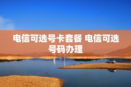 电信可选号卡套餐 电信可选号码办理
