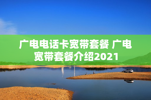 广电电话卡宽带套餐 广电宽带套餐介绍2021