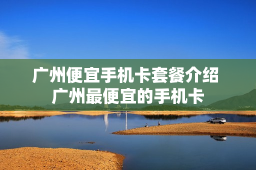 广州便宜手机卡套餐介绍 广州最便宜的手机卡