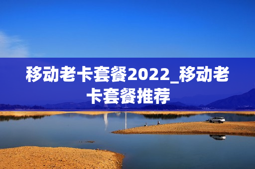 移动老卡套餐2022_移动老卡套餐推荐