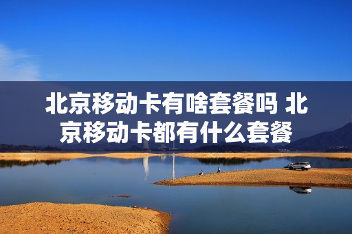 北京移动卡有啥套餐吗 北京移动卡都有什么套餐