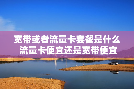 宽带或者流量卡套餐是什么 流量卡便宜还是宽带便宜