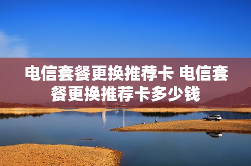 电信套餐更换推荐卡 电信套餐更换推荐卡多少钱