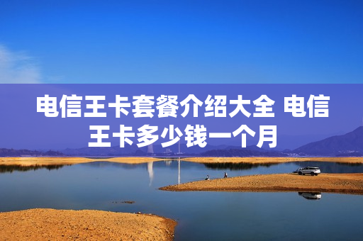 电信王卡套餐介绍大全 电信王卡多少钱一个月