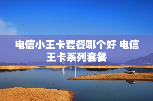 电信小王卡套餐哪个好 电信王卡系列套餐