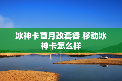 冰神卡首月改套餐 移动冰神卡怎么样