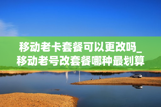 移动老卡套餐可以更改吗_移动老号改套餐哪种最划算2020