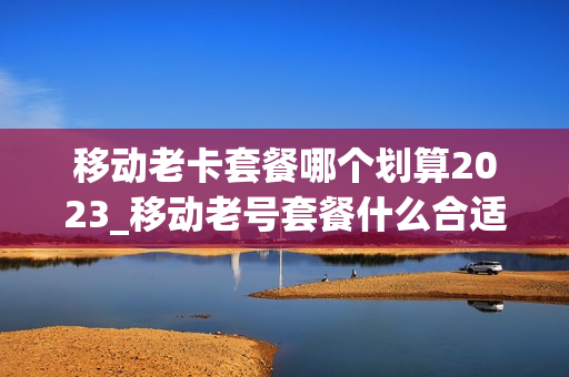 移动老卡套餐哪个划算2023_移动老号套餐什么合适