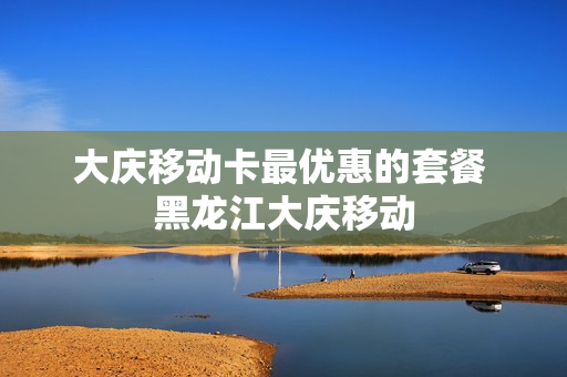 大庆移动卡最优惠的套餐 黑龙江大庆移动