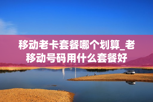 移动老卡套餐哪个划算_老移动号码用什么套餐好