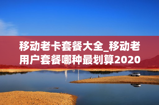 移动老卡套餐大全_移动老用户套餐哪种最划算2020