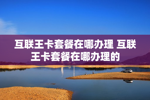 互联王卡套餐在哪办理 互联王卡套餐在哪办理的