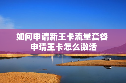 如何申请新王卡流量套餐 申请王卡怎么激活