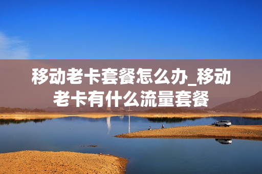 移动老卡套餐怎么办_移动老卡有什么流量套餐