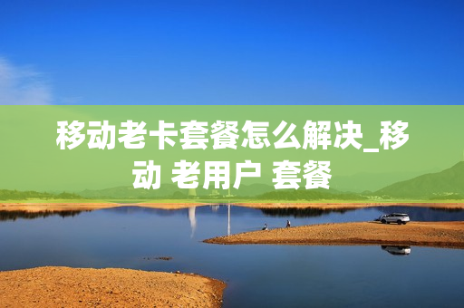 移动老卡套餐怎么解决_移动 老用户 套餐