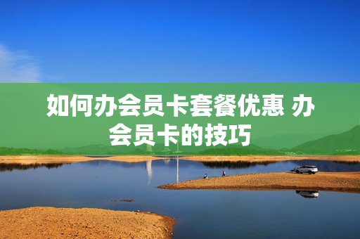 如何办会员卡套餐优惠 办会员卡的技巧