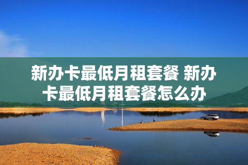 新办卡最低月租套餐 新办卡最低月租套餐怎么办
