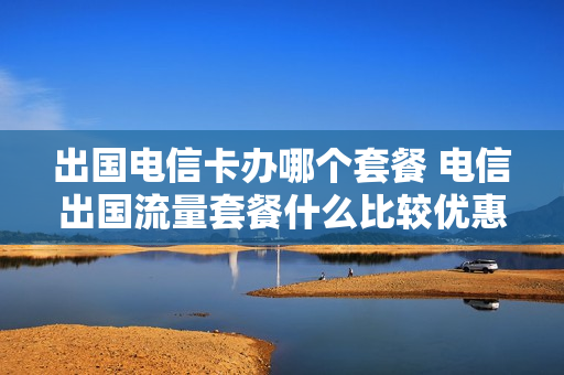 出国电信卡办哪个套餐 电信出国流量套餐什么比较优惠