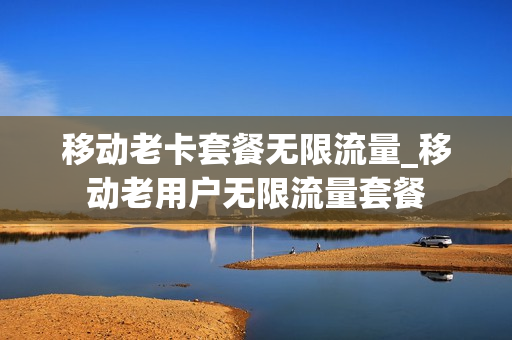 移动老卡套餐无限流量_移动老用户无限流量套餐